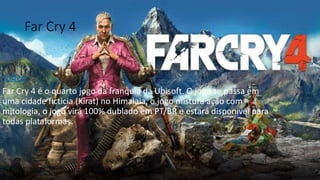 Far Cry 4 
.Vídeo 
Far Cry 4 é o quarto jogo da franquia da Ubisoft. O jogo se passa em 
uma cidade ficticia (Kirat) no Himalaia, o jogo mistura ação com 
mitologia, o jogo virá 100% dublado em PT/BR e estará disponivel para 
todas plataformas. 
 