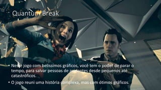 Quantum Break 
• Neste jogo com belissímos gráficos, você tem o poder de parar o 
tempo, para salvar pessoas de acidentes desde pequenos até 
catastróficos. 
• O jogo reuni uma história complexa, mas com ótimos gráficos. 
 