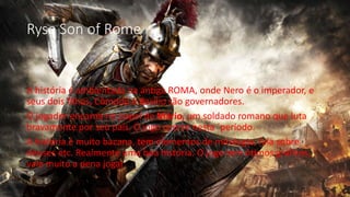 Ryse Son of Rome 
A história é ambientada na antiga ROMA, onde Nero é o imperador, e 
seus dois filhos, Cômodo e Basílio são governadores. 
O jogador encarna no papel de Mário, um soldado romano que luta 
bravamente por seu país. O jogo ocorre nesta ´período. 
A história é muito bacana, tem elementos de mitologia, fala sobre 
deuses etc. Realmente uma boa história. O jogo tem ótimos gráficos, 
vale muito a pena jogar 
 