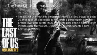 The Last Of Us Remastered 
• The Last Of Us se trata de um jogo exclusivo da Sony, o jogo se passa 
20 anos apos um apocalipse zumbi, onde o personagem principal 
precisa levar uma garota imuni a infecção para onde ele acredita ter 
médicos para fazer a cura. O jogo é muito emocionante e com 
belissimos gráficos. 
 