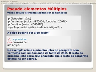 A saída poderia ser algo assim: 
No exemplo acima a primeira letra do parágrafo será vermelha com um tamanho de fonte de 24pt. O resto da primeira linha seria azul enquanto que o resto do parágrafo estaria Pseudo-elementos Múltiplos 
Vários pseudo-elementos podem ser combinados: 
p {font-size: 12pt} 
p:first-letter {color: #FF0000; font-size: 200%} 
p:first-line {color: #0000FF} 
<p>As primeiras palavras de um artigo</p> 
A saída poderia ser algo assim: 
/ s primeiras 
/— palavras de 
um artigo. 
No exemplo acima a primeira letra do parágrafo será 
vermelha com um tamanho de fonte de 24pt. O resto da 
primeira linha seria azul enquanto que o resto do parágrafo 
estaria na cor padrão. 
 