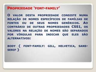 PROPRIEDADE ‘FONT-FAMILY’ 
O VALOR DESTA PROPRIEDADE CONSISTE NUMA 
RELAÇÃO DE NOMES ESPECÍFICOS DE FAMÍLIAS DE 
FONTES OU DE SEUS NOMES GENÉRICOS. AO 
CONTRÁRIO DE OUTRAS PROPRIEDADES CSS1, OS 
VALORES NA RELAÇÃO DE NOMES SÃO SEPARADOS 
POR VÍRGULAS PARA INDICAR QUE ELES SÃO 
ALTERNATIVOS: 
BODY { FONT-FAMILY: GILL, HELVETICA, SANS-SERIF 
} 
 