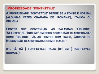 PROPRIEDADE ‘FONT-STYLE’ 
A PROPRIEDADE 'FONT-STYLE' DEFINE SE A FONTE É NORMAL 
(ALGUMAS VEZES CHAMADA DE 'ROMANA'), ITÁLICA OU 
OBLÍQUA. 
FONTES QUE CONTENHAM AS PALAVRAS 'OBLIQUE', 
'SLANTED' OU 'INCLINE' EM SEUS NOMES SÃO CLASSIFICADAS 
COMO 'OBLIQUE'. JÁ AS FONTES COM ITALIC, CURSIVE OU 
KURSIV SÃO CLASSIFICADAS COMO 'ITALIC‘: 
H1, H2, H3 { FONT-STYLE: ITALIC }H1 EM { FONT-STYLE: 
NORMAL } 
 