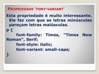 PROPRIEDADE ‘FONT-VARIANT’ 
Esta propriedade é muito interessante. 
Ele faz com que as letras minúsculas 
pareçam letras maiúsculas. 
p { 
font-family: Times, "Times New 
Roman", Serif; 
font-style: italic; 
font-variant: small-caps; 
} 
 
