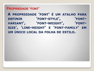 PROPRIEDADE ‘FONT’ 
A PROPRIEDADE 'FONT' É UM ATALHO PARA 
DEFINIR 'FONT-STYLE', 'FONT-VARIANT', 
'FONT-WEIGHT', 'FONT-SIZE', 
'LINE-HEIGHT' E 'FONT-FAMILY' EM 
UM ÚNICO LOCAL DA FOLHA DE ESTILO. 
