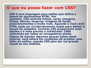 O que eu posso fazer com CSS? 
CSS é uma linguagem para estilos que define o 
layout de documentos HTML. Por 
exemplo, CSS controla fontes, cores, margens, 
linhas, alturas, larguras, imagens de fundo, 
posicionamentos e muito mais. Aguarde e você verá! 
HTML pode ser (in)devidamente usado para definir o 
layout de websites. Contudo CSS proporciona mais 
opções e é mais preciso e sofisticado. CSSé 
suportado por todos os navegadores atuais. 
Depois de estudar algumas poucas lições deste 
tutorial, você estará em condições de projetar uma 
folha de estilos, usando CSS para dar um grande 
visual ao seu website. 
 