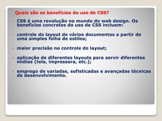 Quais são os benefícios do uso de CSS? 
 CSS é uma revolução no mundo do web design. Os 
benefícios concretos do uso de CSS incluem: 
 controle do layout de vários documentos a partir de 
uma simples folha de estilos; 
 maior precisão no controle do layout; 
 aplicação de diferentes layouts para servir diferentes 
mídias (tela, impressora, etc.); 
 emprego de variadas, sofisticadas e avançadas técnicas 
de desenvolvimento. 
 