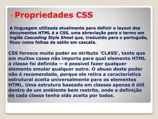 Propriedades CSS 
A linguagem utilizada atualmente para definir o layout dos 
documentos HTML é a CSS, uma abreviação para o termo em 
inglês Cascading Style Sheet que, traduzido para o português, 
ficou como folhas de estilo em cascata. 
CSS fornece muito poder ao atributo 'CLASS', tanto que 
em muitos casos não importa para qual elemento HTML 
a classe foi definida -- é possível fazer qualquer 
elemento emular qualquer outro. O abuso deste poder 
não é recomendado, porque ele retira a característica 
estrutural aceita universalmente para os elementos 
HTML. Uma estrutura baseada em classes apenas é útil 
dentro de um ambiente bem restrito, onde a definição 
de cada classe tenha sido aceita por todos. 
 