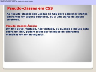 A Sintaxe das pseudo-classes: 
Classes CSS também podem ser usadas com pseudo-classes: 
Pseudo-classes em CSS 
As Pseudo-classes são usadas na CSS para adicionar efeitos 
diferentes em alguns seletores, ou a uma parte de alguns 
seletores. 
Pseudo-classes Âncora 
Um link ativo, visitado, não visitado, ou quando o mouse está 
sobre um link, podem todos ser exibidos de diferentes 
maneiras em um navegador. 
 