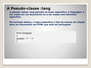 A Pseudo-classe :lang 
A pseudo-classe: lang permite ao autor especificar a linguagem a 
ser usada em um documento ou a ser usada num elemento 
específico. 
No exemplo abaixo, a regra especifica o tipo de marcas de citação 
para um documento em HTML que está em português: 
html:lang(pt) 
{ 
quotes: '« ' ' »' 
} 
 