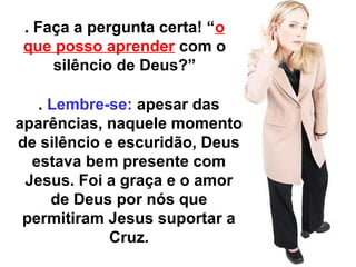 . Faça a pergunta certa! “o 
que posso aprender com o 
silêncio de Deus?” 
. Lembre-se: apesar das 
aparências, naquele momento 
de silêncio e escuridão, Deus 
estava bem presente com 
Jesus. Foi a graça e o amor 
de Deus por nós que 
permitiram Jesus suportar a 
Cruz. 
 