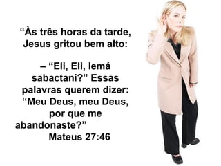 “Às três horas da tarde, 
Jesus gritou bem alto: 
– “Eli, Eli, lemá 
sabactani?” Essas 
palavras querem dizer: 
“Meu Deus, meu Deus, 
por que me 
abandonaste?” 
Mateus 27:46 
 