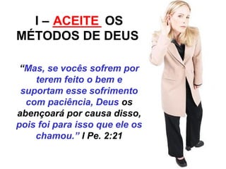 I – _______ ACEITE 
OS 
MÉTODOS DE DEUS 
“Mas, se vocês sofrem por 
terem feito o bem e 
suportam esse sofrimento 
com paciência, Deus os 
abençoará por causa disso, 
pois foi para isso que ele os 
chamou.” I Pe. 2:21 
 