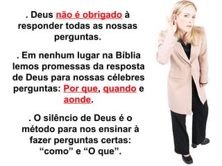 . Deus não é obrigado à 
responder todas as nossas 
perguntas. 
. Em nenhum lugar na Bíblia 
lemos promessas da resposta 
de Deus para nossas célebres 
perguntas: Por que, quando e 
aonde. 
. O silêncio de Deus é o 
método para nos ensinar à 
fazer perguntas certas: 
“como” e “O que”. 
 