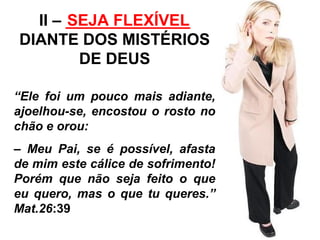 II – ______________ 
SEJA FLEXÍVEL 
DIANTE DOS MISTÉRIOS 
DE DEUS 
“Ele foi um pouco mais adiante, 
ajoelhou-se, encostou o rosto no 
chão e orou: 
– Meu Pai, se é possível, afasta 
de mim este cálice de sofrimento! 
Porém que não seja feito o que 
eu quero, mas o que tu queres.” 
Mat.26:39 
 