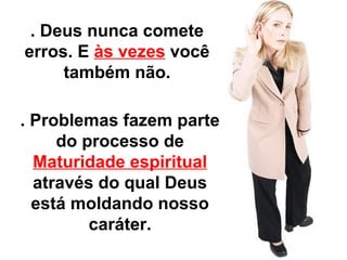 . Deus nunca comete 
erros. E às vezes você 
também não. 
. Problemas fazem parte 
do processo de 
Maturidade espiritual 
através do qual Deus 
está moldando nosso 
caráter. 
 