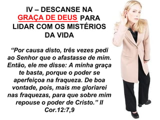 IV – DESCANSE NA 
GRAÇA _______________ DE DEUS 
PARA 
LIDAR COM OS MISTÉRIOS 
DA VIDA 
“Por causa disto, três vezes pedi 
ao Senhor que o afastasse de mim. 
Então, ele me disse: A minha graça 
te basta, porque o poder se 
aperfeiçoa na fraqueza. De boa 
vontade, pois, mais me gloriarei 
nas fraquezas, para que sobre mim 
repouse o poder de Cristo.” II 
Cor.12:7,9 
 