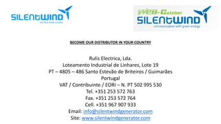 BECOME OUR DISTRIBUTOR IN YOUR COUNTRY 
Rulis Electrica, Lda. 
Loteamento Industrial de Linhares, Lote 19 
PT – 4805 – 486 Santo Estevão de Briteiros / Guimarães 
Portugal 
VAT / Contribuinte / EORI – N. PT 502 995 530 
Tel. +351 253 572 763 
Fax. +351 253 572 764 
Cell. +351 967 907 933 
Email: info@silentwindgenerator.com 
Site: www.silentwindgenerator.com 
 
