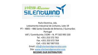 Rulis Electrica, Lda. 
Loteamento Industrial de Linhares, Lote 19 
PT – 4805 – 486 Santo Estevão de Briteiros / Guimarães 
Portugal 
VAT / Contribuinte / EORI – N. PT 502 995 530 
Tel. +351 253 572 763 
Fax. +351 253 572 764 
Cell. +351 967 907 933 
Email: info@silentwindgenerator.com 
Site: www.silentwindgenerator.com 
BECOME OUR DISTRIBUTOR! 
