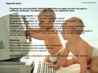 Segunda parte: 
Proposta de uma atividade didática, utilizando os jogos do site e/ou para o 
software analisado. A proposta deve conter os seguintes itens: 
Área do conhecimento: Língua Portuguesa 
Serie/ciclo/turma: 5 anos – 2º período educação infantil 
Duração em horas/aula: 50 minutos / quantas vezes for necessário. 
Perfil da turma: crianças no inicio da fase de alfabetização. 
Conteúdo: Reconhecimento de palavras, que para escrever essas palavras, e 
associar a palavras embaralhadas as figuras que aparecem do lado. 
Justificativa para a escolha deste conteúdo: Nesse No período de alfabetização é 
muito importante explorar ferramentas que venham somar nesse processo de 
ensino- aprendizagem. 
Objetivos: 
• Reconhecer o palavras; 
• Desenvolver habilidades para manusear o computador; 
• Reconhecer como se escreve essas palavras 
• Associar as palavras com as e figuras; 
Recursos didáticos: computador para todas as crianças (se possível) , internet, 
caixa de som, o jogo. 
 