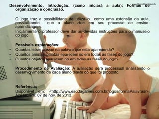 Desenvolvimento: Introdução: (como iniciará a aula); Formas de 
organização e conclusão. 
O jogo traz a possibilidade de utiliza-lo como uma extensão da aula, 
possibilitando que a aluno atue em seu processo de ensino-aprendizagem. 
Inicialmente o professor deve dar as devidas instruções para o manuseio 
do jogo. 
Possíveis explorações: 
• Quantas letras possui na palavra que esta aparecendo? 
• Quantos animais/plantas aparecem no em todas as fases do jogo? 
• Quantos objetos aparecem no em todas as fases do jogo? 
Procedimento de Avaliação: A avaliação será processual analisando o 
desenvolvimento de cada aluno diante do que foi proposto. 
Referência: 
Disponível em: <http://www.escolagames.com.br/jogos/formaPalavras/>. 
Acesso em: 07 de nov. de 2013. 
