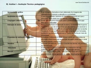 B) Análise I – Avaliação Técnica- pedagógica: 
Apresentação gráfica A cor do jogo é chamativa e bem elaborada; As imagens são 
interessantes e chamam a atenção e a curiosidade . 
Qualidades de sons O som de qualidade. Aparece um alarme no momento em que o 
aluno erra. Seria ideal uma voz falando o som das letras. 
Linguagem utilizada Existe uma pequena explicação para o professor abaixo do jogo: 
Dica para o educador 
Interação do aluno Possui possibilidade de interação do aluno. O interessante é que no 
momento em que ele era as letras que são solicitas para escrever a 
lâmpada vermelha acende e ele precisa tentar até acertar na escrita 
da palavra. O jogo apresenta palavras simples de serem formadas, 
auxiliando as crianças descobrirem o mundo da escrita por meio da 
brincadeira; 
Propostas de realização do trabalho A proposta é adequada a idade. Já que vemos em instituições de 
educação infantil esse jogo em formato de papel, porém sem o sinal 
de alerta quando o aluno erra; 
Temática Atividade que estimula a leitura e a escrita dos alunos, em processo 
de alfabetização. 
Velocidade A velocidade do game é satisfatória se a internet for de boa 
qualidade, se não o tempo de jogo e de resposta demora; 
Manual O jogo possui instruções, mas também traz em si a 
possibilidade de se aprender a jogar intuitivamente. 
 
