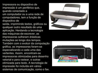 Impressora ou dispositivo de 
impressão é um periférico que, 
quando conectado a 
um computador ou a uma rede de 
computadores, tem a função de 
dispositivo de 
saída, imprimindo textos, gráficos ou 
qualquer outro resultado de uma 
aplicação. Herdando a tecnologia 
das máquinas-de-escrever, as 
impressoras sofreram drásticas 
mutações ao longo dos tempos. 
Também com o evoluir da computação 
gráfica, as impressoras foram-se 
especializando a cada uma das 
vertentes. Assim, encontram-se 
impressoras otimizadas para desenho 
vetorial e para rastear, e outras 
otimizada para texto. A tecnologia de 
impressão foi incluída em vários 
sistemas de comunicação, como o fax. 
 