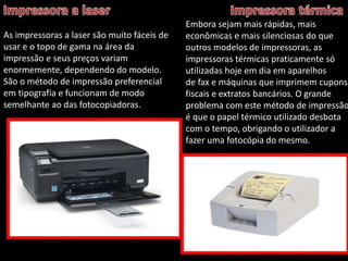 As impressoras a laser são muito fáceis de 
usar e o topo de gama na área da 
impressão e seus preços variam 
enormemente, dependendo do modelo. 
São o método de impressão preferencial 
em tipografia e funcionam de modo 
semelhante ao das fotocopiadoras. 
Embora sejam mais rápidas, mais 
econômicas e mais silenciosas do que 
outros modelos de impressoras, as 
impressoras térmicas praticamente só 
utilizadas hoje em dia em aparelhos 
de fax e máquinas que imprimem cupons 
fiscais e extratos bancários. O grande 
problema com este método de impressão 
é que o papel térmico utilizado desbota 
com o tempo, obrigando o utilizador a 
fazer uma fotocópia do mesmo. 
 
