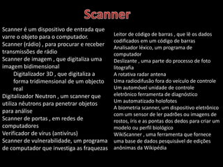 Scanner é um dispositivo de entrada que 
varre o objeto para o computador. 
Scanner (rádio) , para procurar e receber 
transmissões de rádio 
Scanner de imagem , que digitaliza uma 
imagem bidimensional 
Digitalizador 3D , que digitaliza a 
forma tridimensional de um objecto 
real 
Digitalizador Neutron , um scanner que 
utiliza nêutrons para penetrar objetos 
para análise 
Scanner de portas , em redes de 
computadores 
Verificador de vírus (antivírus) 
Scanner de vulnerabilidade, um programa 
de computador que investiga as fraquezas 
Leitor de código de barras , que lê os dados 
codificados em um código de barras 
Analisador léxico, um programa de 
computador 
Deslizante , uma parte do processo de foto 
litografia 
A rotativa radar antena 
Uma radiodifusão fora do veículo de controle 
Um automóvel unidade de controle 
eletrônico ferramenta de diagnóstico 
Um automatizado holofotes 
A biometria scanner, um dispositivo eletrônico 
com um sensor de ler padrões ou imagens de 
rostos, íris e as pontas dos dedos para criar um 
modelo ou perfil biológico 
WikiScanner , uma ferramenta que fornece 
uma base de dados pesquisável de edições 
anônimas da Wikipédia 
