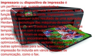 impressora ou dispositivo de impressão é 
um periférico que, quando conectado a 
um computador ou a uma rede de computadores, tem a 
função de dispositivo de saída, imprimindo textos, 
gráficos ou qualquer outro resultado de uma aplicação. 
Herdando a tecnologia das máquinas-de-escrever, as 
impressoras sofreram drásticas mutações ao longo dos 
tempos. Também com o evoluir da computação gráfica, 
as impressoras foram-se especializando a cada uma das 
vertentes. Assim, encontram-se impressoras 
optimizadas para desenho vectorial e para raster, e 
outras optimizadas para texto. A tecnologia de 
impressão foi incluída em vários sistemas de 
comunicação, como o fax. 
 