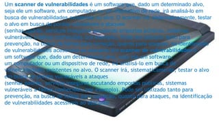 Um scanner de vulnerabilidades é um software que, dado um determinado alvo, 
seja ele um software, um computador ou um dispositivo de rede, irá analisá-lo em 
busca de vulnerabilidades existentes no alvo. O scanner irá, sistematicamente, testar 
o alvo em busca de pontos vulneráveis a ataques 
(senhas padrão, serviços inseguros escutando emportas públicas, sistemas 
vulneráveis a falhas conhecidas, por exemplo). Pode ser utilizado tanto para 
prevenção, na busca de falhas para correção, quanto para ataques, na identificação 
de vulnerabilidades acessíveis ao atacante Um scanner de vulnerabilidades é 
um software que, dado um determinado alvo, seja ele um software, 
um computador ou um dispositivo de rede, irá analisá-lo em busca de 
vulnerabilidades existentes no alvo. O scanner irá, sistematicamente, testar o alvo 
em busca de pontos vulneráveis a ataques 
(senhas padrão, serviços inseguros escutando emportas públicas, sistemas 
vulneráveis a falhas conhecidas, por exemplo). Pode ser utilizado tanto para 
prevenção, na busca de falhas para correção, quanto para ataques, na identificação 
de vulnerabilidades acessíveis ao atacante 
 