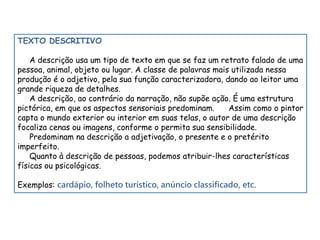 TEXTO DESCRITIVO 
A descrição usa um tipo de texto em que se faz um retrato falado de uma 
pessoa, animal, objeto ou lugar. A classe de palavras mais utilizada nessa 
produção é o adjetivo, pela sua função caracterizadora, dando ao leitor uma 
grande riqueza de detalhes. 
A descrição, ao contrário da narração, não supõe ação. É uma estrutura 
pictórica, em que os aspectos sensoriais predominam. Assim como o pintor 
capta o mundo exterior ou interior em suas telas, o autor de uma descrição 
focaliza cenas ou imagens, conforme o permita sua sensibilidade. 
Predominam na descrição a adjetivação, o presente e o pretérito 
imperfeito. 
Quanto à descrição de pessoas, podemos atribuir-lhes características 
físicas ou psicológicas. 
Exemplos: cardápio, folheto turístico, anúncio classificado, etc. 
 