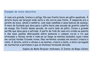 Exemplo de texto descritivo 
A casa era grande, branca e antiga. Em sua frente havia um pátio quadrado. À 
direita havia um laranjal onde noite e dia corria uma fonte. À esquerda era o 
jardim de buxo, úmido e sombrio, com suas camélias e seus bancos de azulejo. 
A meio da fachada que dava para o pátio havia uma escada de granito coberta 
de musgo. Em frente dessa escada, do outro lado do pátio, ficava o grande 
portão que dava para a estrada. A parte de trás da casa era virada ao poente 
e das suas janelas debruçadas sobre pomares e campos via-se o rio que 
atravessa a várzea verde e viam-se ao longe os montes azulados cujos cimos 
em certas tardes ficavam roxos. Nas vertentes cavadas em socalco crescia a 
vinha. À direita, entre a várzea e os montes, crescia a mata, a mata carregada 
de murmúrios e perfumes e que os Outonos tornavam doirada. 
Sophia de Mello Breyner Andresen, O Jantar do Bispo Calisto 
 