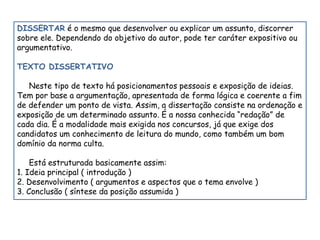 DISSERTAR é o mesmo que desenvolver ou explicar um assunto, discorrer 
sobre ele. Dependendo do objetivo do autor, pode ter caráter expositivo ou 
argumentativo. 
TEXTO DISSERTATIVO 
Neste tipo de texto há posicionamentos pessoais e exposição de ideias. 
Tem por base a argumentação, apresentada de forma lógica e coerente a fim 
de defender um ponto de vista. Assim, a dissertação consiste na ordenação e 
exposição de um determinado assunto. É a nossa conhecida “redação” de 
cada dia. É a modalidade mais exigida nos concursos, já que exige dos 
candidatos um conhecimento de leitura do mundo, como também um bom 
domínio da norma culta. 
Está estruturada basicamente assim: 
1. Ideia principal ( introdução ) 
2. Desenvolvimento ( argumentos e aspectos que o tema envolve ) 
3. Conclusão ( síntese da posição assumida ) 
 