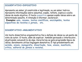 DISSERTATIVO-EXPOSITIVO 
Apresenta um saber já construído e legitimado, ou um saber teórico. 
Apresenta informações sobre assuntos, expõe, reflete, explica e avalia 
ideias de modo objetivo. O texto expositivo apenas expõe ideias sobre um 
determinado assunto. A intenção é informar, esclarecer. 
Exemplos: aula, resumo, textos científicos, enciclopédia, textos 
expositivos de revistas e jornais, etc. 
DISSERTATIVO-ARGUMENTATIVO 
Um texto dissertativo-argumentativo faz a defesa de ideias ou um ponto de 
vista do autor. O texto, além de explicar, também persuade o interlocutor, 
objetivando convencê-lo de algo. Caracteriza-se pela progressão lógica de 
ideias. Geralmente utiliza linguagem denotativa. É tipo predominante em: 
sermão, ensaio, monografia, dissertação, tese, ensaio, manifesto, 
crítica, editorial de jornais e revistas. 
 