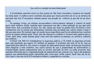 Sou contra a redução da maioridade penal 
A brutalidade cometida contra os dois jovens em São Paulo reacendeu a fogueira da redução 
da idade penal. A violência seria resultado das penas que temos previstas em lei ou do sistema de 
aplicação das leis? É necessário também pensar nos porquês da violência já que não há um único 
crime. 
De qualquer forma, um sistema socioeconômico historicamente desigual e violento só pode 
gerar mais violência. Então, medidas mais repressivas nos dão a falsa sensação de que algo está 
sendo feito, mas o problema só piora. Por isso, temos que fazer as opções mais eficientes e mais 
condizentes com os valores que defendemos. Defendo uma sociedade que cometa menos crimes e 
não que puna mais. Em nenhum lugar do mundo houve experiência positiva de adolescentes e adultos 
juntos no mesmo sistema penal. Fazer isso não diminuirá a violência e formará mais quadros para o 
crime. Além disso, nosso sistema penal como está não melhora as pessoas, ao contrário, aumenta 
sua violência. 
O Brasil tem 400 mil trabalhadores na segurança pública e 1,5 milhão na segurança privada 
para uma população que supera 171 milhões de pessoas. O problema não está só na lei, mas na 
capacidade para aplicá-la. Sou contra a redução da idade penal porque tenho certeza que ficaremos 
mais inseguros e mais violentos. Sou contra porque sei que a possibilidade de sobrevivência e 
transformação destes adolescentes está na correta aplicação do ECA. Lá estão previstas seis 
medidas diferentes para a responsabilização de adolescentes que violaram a lei. Agora não podemos 
esperar que adolescentes sejam capturados pelo crime para, então, querer fazer mau uso da lei. 
Para fazer o bom uso do ECA é necessário dinheiro, competência e vontade. 
 