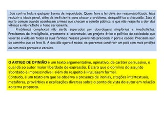 Sou contra toda e qualquer forma de impunidade. Quem fere a lei deve ser responsabilizado. Mas 
reduzir a idade penal, além de ineficiente para atacar o problema, desqualifica a discussão. Isso é 
muito comum quando acontecem crimes que chocam a opinião pública, o que não respeita a dor das 
vítimas e não reflete o tema seriamente. 
Problemas complexos não serão superados por abordagens simplórias e imediatistas. 
Precisamos de inteligência, orçamento e, sobretudo, um projeto ético e político de sociedade que 
valorize a vida em todas as suas formas. Nossos jovens não precisam ir para a cadeia. Precisam sair 
do caminho que os leva lá. A decisão agora é nossa: se queremos construir um país com mais prisões 
ou com mais parques e escolas. 
O ARTIGO DE OPINIÃO é um texto argumentativo, opinativo, de caráter persuasivo, o 
qual dá ao autor maior liberdade de expressão. É claro que o domínio do assunto 
abordado é imprescindível, além do respeito à linguagem formal. 
Contudo, é um texto em que se observa a presença de ironias, citações intertextuais, 
metáforas, provérbios e explicações diversas sobre o ponto de vista do autor em relação 
ao tema proposto. 
 