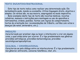 TEXTO INJUNTIVO/INSTRUCIONAL 
Este tipo de texto indica como realizar uma determinada ação. Ele 
normalmente pede, manda ou aconselha. Utiliza linguagem direta, objetiva e 
simples. Os verbos são, na sua maioria, empregados no modo imperativo. 
Bons exemplos deste tipo de texto são receitas médicas, receitas 
culinárias, manuais e instruções para montagem ou uso de aparelhos e 
instrumentos, ordens, pedidos, textos com regras de comportamento, 
textos de orientação (ex: recomendações de trânsito, cartões com votos e 
desejos (de natal, aniversário, etc.). 
PREDIÇÃO 
Caracterizado por predizer algo ou levar o interlocutor a crer em alguma 
coisa, a qual ainda estar por ocorrer. É o tipo predominante nos gêneros: 
previsões astrológicas, previsões meteorológicas, previsões 
escatológicas/apocalípticas. 
DIALOGAL / CONVERSACIONAL 
Caracteriza-se pelo diálogo entre os interlocutores. É o tipo predominante 
nos gêneros: entrevista, conversa telefônica, chat, etc. 
