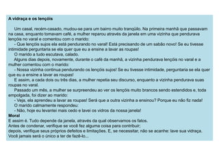 A vidraça e os lençóis 
Um casal, recém-casado, mudou-se para um bairro muito tranqüilo. Na primeira manhã que passavam 
na casa, enquanto tomavam café, a mulher reparou através da janela em uma vizinha que pendurava 
lençóis no varal e comentou com o marido: 
- Que lençóis sujos ela está pendurando no varal! Está precisando de um sabão novo! Se eu tivesse 
intimidade perguntaria se ela quer que eu a ensine a lavar as roupas! 
O marido a tudo escutava, calado. 
Alguns dias depois, novamente, durante o café da manhã, a vizinha pendurava lençóis no varal e a 
mulher comentou com o marido: 
- Nossa vizinha continua pendurando os lençóis sujos! Se eu tivesse intimidade, perguntaria se ela quer 
que eu a ensine a lavar as roupas! 
E assim, a cada dois ou três dias, a mulher repetia seu discurso, enquanto a vizinha pendurava suas 
roupas no varal. 
Passado um mês, a mulher se surpreendeu ao ver os lençóis muito brancos sendo estendidos e, toda 
empolgada, foi dizer ao marido: 
- Veja, ela aprendeu a lavar as roupas! Será que a outra vizinha a ensinou? Porque eu não fiz nada! 
O marido calmamente respondeu: 
- Não, hoje eu levantei mais cedo e lavei os vidros da nossa janela! 
Moral 
E assim é. Tudo depende da janela, através da qual observamos os fatos. 
Antes de condenar, verifique se você fez alguma coisa para contribuir; 
depois, verifique seus próprios defeitos e limitações. E, se necessitar, não se acanhe: lave sua vidraça. 
Você jamais será o único a ter de fazê-lo... 
 