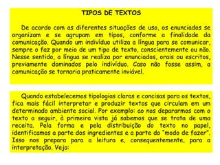 TIPOS DE TEXTOS 
De acordo com as diferentes situações de uso, os enunciados se 
organizam e se agrupam em tipos, conforme a finalidade da 
comunicação. Quando um indivíduo utiliza a língua para se comunicar, 
sempre o faz por meio de um tipo de texto, conscientemente ou não. 
Nesse sentido, a língua se realiza por enunciados, orais ou escritos, 
previamente dominados pelo indivíduo. Caso não fosse assim, a 
comunicação se tornaria praticamente inviável. 
Quando estabelecemos tipologias claras e concisas para os textos, 
fica mais fácil interpretar e produzir textos que circulam em um 
determinado ambiente social. Por exemplo: ao nos depararmos com o 
texto a seguir, à primeira vista já sabemos que se trata de uma 
receita. Pela forma e pela distribuição do texto no papel, 
identificamos a parte dos ingredientes e a parte do “modo de fazer”. 
Isso nos prepara para a leitura e, consequentemente, para a 
interpretação. Veja: 
 