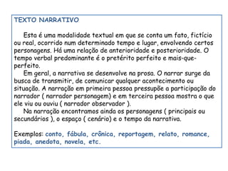TEXTO NARRATIVO 
Esta é uma modalidade textual em que se conta um fato, fictício 
ou real, ocorrido num determinado tempo e lugar, envolvendo certos 
personagens. Há uma relação de anterioridade e posterioridade. O 
tempo verbal predominante é o pretérito perfeito e mais-que-perfeito. 
Em geral, a narrativa se desenvolve na prosa. O narrar surge da 
busca de transmitir, de comunicar qualquer acontecimento ou 
situação. A narração em primeira pessoa pressupõe a participação do 
narrador ( narrador personagem) e em terceira pessoa mostra o que 
ele viu ou ouviu ( narrador observador ). 
Na narração encontramos ainda os personagens ( principais ou 
secundários ), o espaço ( cenário) e o tempo da narrativa. 
Exemplos: conto, fábula, crônica, reportagem, relato, romance, 
piada, anedota, novela, etc. 
 