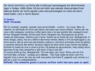No texto narrativo, os fatos são vividos por personagens em determinado 
lugar e tempo. Além disso, há um narrador que assume duas perspectivas 
básicas diante do texto agindo como uma personagem ou como um mero 
observador. Leia o texto abaixo: 
O Coveiro 
Millôr Fernandes 
Ele foi cavando, cavando, cavando, pois sua profissão - coveiro - era cavar. Mas, de 
repente, na distração do ofício que amava, percebeu que cavara demais. Tentou sair da 
cova e não conseguiu. Levantou o olhar para cima e viu que sozinho não conseguiria sair. 
Gritou. Ninguém atendeu. Gritou mais forte. Ninguém veio. Enrouqueceu de gritar, 
cansou de esbravejar, desistiu com a noite. Sentou-se no fundo da cova, desesperado. A 
noite chegou, subiu, fez-se o silêncio das horas tardias. Bateu o frio da madrugada e, na 
noite escura, não se ouviu um som humano, embora o cemitério estivesse cheio de pipilos 
e coaxares naturais dos matos. Só pouco depois da meia-noite é que vieram uns passos. 
Deitado no fundo da cova o coveiro gritou. Os passos se aproximaram. Uma cabeça ébria 
apareceu lá em cima, perguntou o que havia: O que é que há? 
O coveiro então gritou, desesperado: Tire-me daqui, por favor. Estou com um frio 
terrível! Mas, coitado! - condoeu-se o bêbado - Tem toda razão de estar com frio. 
Alguém tirou a terra de cima de você, meu pobre mortinho! E, pegando a pá, encheu-a e 
pôs-se a cobri-lo cuidadosamente. 
Reflexão: Nos momentos graves é preciso verificar muito bem para quem se apela. 
 