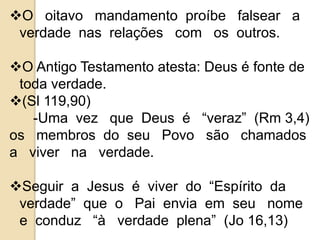 O oitavo mandamento proíbe falsear a 
verdade nas relações com os outros. 
O Antigo Testamento atesta: Deus é fonte de 
toda verdade. 
(Sl 119,90) 
-Uma vez que Deus é “veraz” (Rm 3,4) 
os membros do seu Povo são chamados 
a viver na verdade. 
Seguir a Jesus é viver do “Espírito da 
verdade” que o Pai envia em seu nome 
e conduz “à verdade plena” (Jo 16,13) 
 