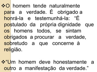 O homem tende naturalmente 
para a verdade. É obrigado a 
honrá-la e testemunhá-la: “É 
postulado da própria dignidade que 
os homens todos, se sintam 
obrigados a procurar a verdade, 
sobretudo a que concerne à 
religião. 
“Um homem deve honestamente a 
outro a manifestação da verdade.” 
 