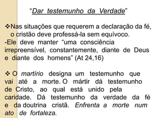 “Dar testemunho da Verdade” 
Nas situações que requerem a declaração da fé, 
o cristão deve professá-la sem equívoco. 
-Ele deve manter “uma consciência 
irrepreensível, constantemente, diante de Deus 
e diante dos homens” (At 24,16) 
 O martírio designa um testemunho que 
vai até a morte. O mártir dá testemunho 
de Cristo, ao qual está unido pela 
caridade. Dá testemunho da verdade da fé 
e da doutrina cristã. Enfrenta a morte num 
ato de fortaleza. 
 