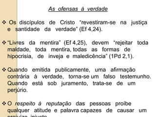 As ofensas à verdade 
 Os discípulos de Cristo “revestiram-se na justiça 
e santidade da verdade” (Ef 4,24). 
 “Livres da mentira” (Ef 4,25), devem “rejeitar toda 
maldade, toda mentira, todas as formas de 
hipocrisia, de inveja e maledicência” (1Pd 2,1). 
Quando emitida publicamente, uma afirmação 
contrária à verdade, torna-se um falso testemunho. 
Quando está sob juramento, trata-se de um 
perjúrio. 
 O respeito à reputação das pessoas proíbe 
qualquer atitude e palavra capazes de causar um 
prejuízo injusto. 
 
