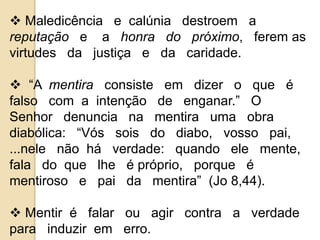  Maledicência e calúnia destroem a 
reputação e a honra do próximo, ferem as 
virtudes da justiça e da caridade. 
 “A mentira consiste em dizer o que é 
falso com a intenção de enganar.” O 
Senhor denuncia na mentira uma obra 
diabólica: “Vós sois do diabo, vosso pai, 
...nele não há verdade: quando ele mente, 
fala do que lhe é próprio, porque é 
mentiroso e pai da mentira” (Jo 8,44). 
 Mentir é falar ou agir contra a verdade 
para induzir em erro. 
 