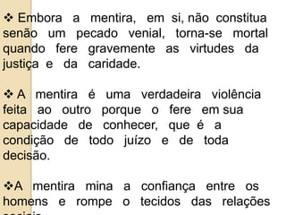  Embora a mentira, em si, não constitua 
senão um pecado venial, torna-se mortal 
quando fere gravemente as virtudes da 
justiça e da caridade. 
 A mentira é uma verdadeira violência 
feita ao outro porque o fere em sua 
capacidade de conhecer, que é a 
condição de todo juízo e de toda 
decisão. 
A mentira mina a confiança entre os 
homens e rompe o tecidos das relações 
sociais. 
 