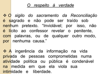 O respeito à verdade 
 O sigilo do sacramento da Reconciliação 
é sagrado e não pode ser traído sob 
nenhum pretexto. “Inviolável; por isso, não 
é lícito ao confessor revelar o penitente, 
com palavras, ou de qualquer outro modo, 
por nenhuma causa.” 
 A ingerência da informação na vida 
privada de pessoas comprometidas numa 
atividade política ou pública é condenável 
na medida em que ela viola sua 
intimidade e liberdade. 
 