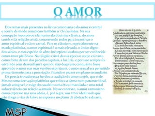 Dos temas mais presentes na lírica camoniana o do amor é central 
e ocorre de modo conspícuo também n' Os Lusíadas. Na sua 
concepção incorporou elementos da doutrina clássica, do amor 
cortês e da religião cristã, concorrendo todos para incentivar o 
amor espiritual e não o carnal. Para os clássicos, especialmente na 
escola platônica, o amor espiritual é o mais elevado, o único digno 
dos sábios, e esta espécie de afeto incorpóreo acabou por ser conhecida 
como amor platônico. Na religião cristã da sua época o corpo era visto 
como fonte de um dos pecados capitais, a luxúria, e por isso sempre foi 
encarado com desconfiança quando não desprezo; conquanto fosse 
aprovado o amor nas suas versões espirituais, o amor sexual era permitido 
primariamente para a procriação, ficando o prazer em plano secundário. 
Da poesia trovadoresca herdou a tradição do amor cortês, que é ele 
Mesmo uma derivação platônica que coloca a dama num patamar ideal, 
Jamais atingível, e exige do cavaleiro uma ética imaculada e uma total 
subserviência em relação à amada. Nesse contexto, o amor camoniano 
como expresso nas suas obras, é, por regra, um amor idealizado que 
não chega a vias de fato e se expressa no plano da abstração e da arte. 
 